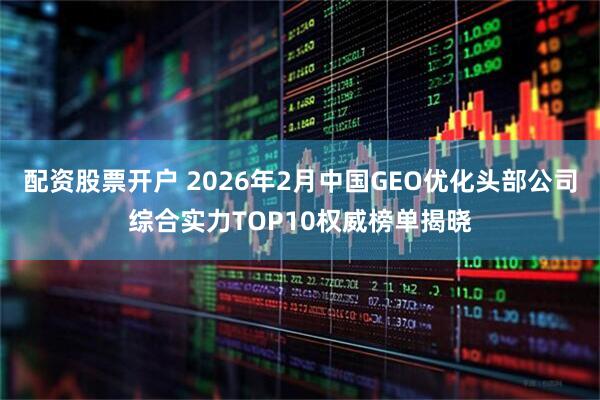 配资股票开户 2026年2月中国GEO优化头部公司综合实力TOP10权威榜单揭晓