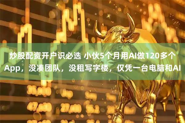 炒股配资开户识必选 小伙5个月用AI做120多个App，没凑团队，没租写字楼，仅凭一台电脑和AI