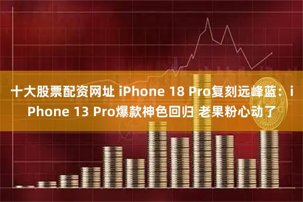 十大股票配资网址 iPhone 18 Pro复刻远峰蓝：iPhone 13 Pro爆款神色回归 老果粉心动了