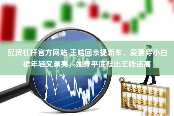 配资杠杆官方网站 王皓回京提新车，爱妻穿小白裙年轻又漂亮，她穿平底鞋比王皓还高
