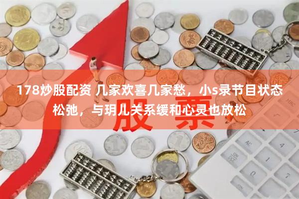 178炒股配资 几家欢喜几家愁，小s录节目状态松弛，与玥儿关系缓和心灵也放松